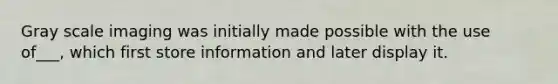 Gray scale imaging was initially made possible with the use of___, which first store information and later display it.