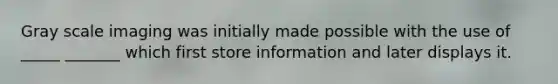 Gray scale imaging was initially made possible with the use of _____ _______ which first store information and later displays it.