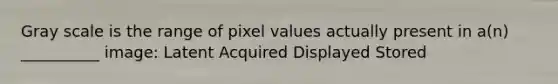 Gray scale is the range of pixel values actually present in a(n) __________ image: Latent Acquired Displayed Stored