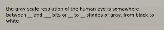 the gray scale resolution of the human eye is somewhere between __ and ___ bits or __ to __ shades of gray, from black to white