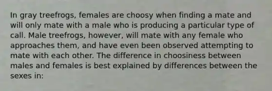 In gray treefrogs, females are choosy when finding a mate and will only mate with a male who is producing a particular type of call. Male treefrogs, however, will mate with any female who approaches them, and have even been observed attempting to mate with each other. The difference in choosiness between males and females is best explained by differences between the sexes in: