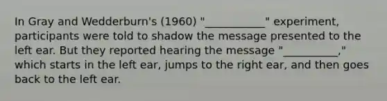 In Gray and Wedderburn's (1960) "___________" experiment, participants were told to shadow the message presented to the left ear. But they reported hearing the message "__________," which starts in the left ear, jumps to the right ear, and then goes back to the left ear.