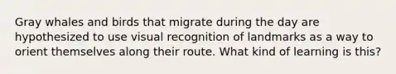 Gray whales and birds that migrate during the day are hypothesized to use visual recognition of landmarks as a way to orient themselves along their route. What kind of learning is this?