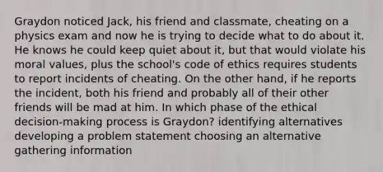 Graydon noticed Jack, his friend and classmate, cheating on a physics exam and now he is trying to decide what to do about it. He knows he could keep quiet about it, but that would violate his moral values, plus the school's code of ethics requires students to report incidents of cheating. On the other hand, if he reports the incident, both his friend and probably all of their other friends will be mad at him. In which phase of the ethical decision-making process is Graydon? identifying alternatives developing a problem statement choosing an alternative gathering information