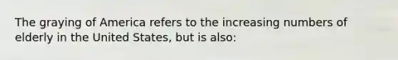 The graying of America refers to the increasing numbers of elderly in the United States, but is also: