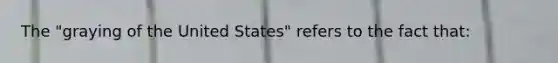 The "graying of the United States" refers to the fact that: