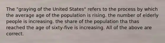 The "graying of the United States" refers to the process by which the average age of the population is rising. the number of elderly people is increasing. the share of the population tha thas reached the age of sixty-five is increasing. All of the above are correct.