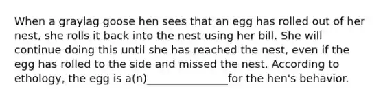 When a graylag goose hen sees that an egg has rolled out of her nest, she rolls it back into the nest using her bill. She will continue doing this until she has reached the nest, even if the egg has rolled to the side and missed the nest. According to ethology, the egg is a(n)_______________for the hen's behavior.