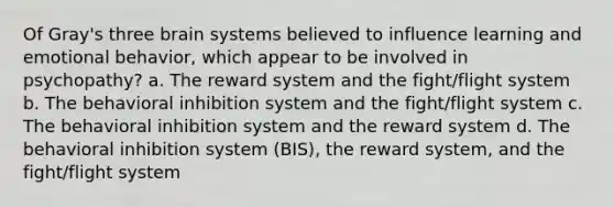 Of Gray's three brain systems believed to influence learning and emotional behavior, which appear to be involved in psychopathy? a. The reward system and the fight/flight system b. The behavioral inhibition system and the fight/flight system c. The behavioral inhibition system and the reward system d. The behavioral inhibition system (BIS), the reward system, and the fight/flight system