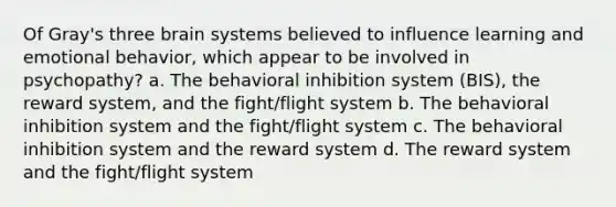 Of Gray's three brain systems believed to influence learning and emotional behavior, which appear to be involved in psychopathy? a. The behavioral inhibition system (BIS), the reward system, and the fight/flight system b. The behavioral inhibition system and the fight/flight system c. The behavioral inhibition system and the reward system d. The reward system and the fight/flight system