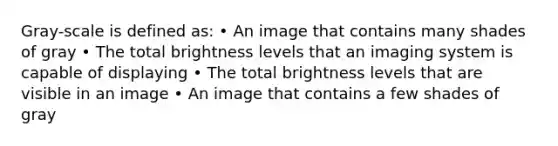 Gray-scale is defined as: • An image that contains many shades of gray • The total brightness levels that an imaging system is capable of displaying • The total brightness levels that are visible in an image • An image that contains a few shades of gray