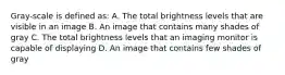 Gray-scale is defined as: A. The total brightness levels that are visible in an image B. An image that contains many shades of gray C. The total brightness levels that an imaging monitor is capable of displaying D. An image that contains few shades of gray