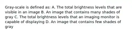 Gray-scale is defined as: A. The total brightness levels that are visible in an image B. An image that contains many shades of gray C. The total brightness levels that an imaging monitor is capable of displaying D. An image that contains few shades of gray