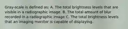 Gray-scale is defined as: A. The total brightness levels that are visible in a radiographic image. B. The total amount of blur recorded in a radiographic image C. The total brightness levels that an imaging monitor is capable of displaying.