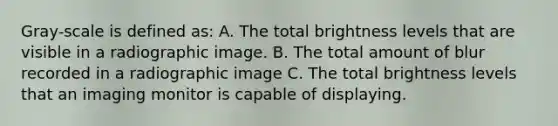 Gray-scale is defined as: A. The total brightness levels that are visible in a radiographic image. B. The total amount of blur recorded in a radiographic image C. The total brightness levels that an imaging monitor is capable of displaying.