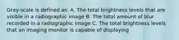 Gray-scale is defined as: A. The total brightness levels that are visible in a radiographic image B. The total amount of blur recorded in a radiographic image C. The total brightness levels that an imaging monitor is capable of displaying