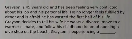 Grayson is 45 years old and has been feeling very conflicted about his job and his personal life. He no longer feels fulfilled by either and is afraid he has wasted the first half of his life. Grayson decides to tell his wife he wants a divorce, move to a warmer climate, and follow his childhood dream of opening a dive shop on the beach. Grayson is experiencing a ________.