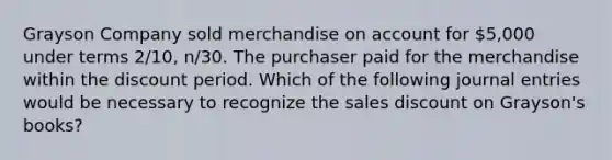 Grayson Company sold merchandise on account for 5,000 under terms 2/10, n/30. The purchaser paid for the merchandise within the discount period. Which of the following journal entries would be necessary to recognize the sales discount on Grayson's books?