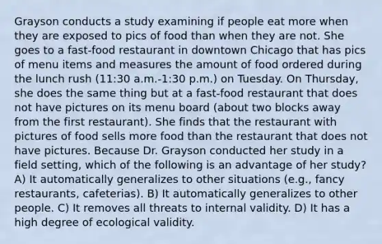 Grayson conducts a study examining if people eat more when they are exposed to pics of food than when they are not. She goes to a fast-food restaurant in downtown Chicago that has pics of menu items and measures the amount of food ordered during the lunch rush (11:30 a.m.-1:30 p.m.) on Tuesday. On Thursday, she does the same thing but at a fast-food restaurant that does not have pictures on its menu board (about two blocks away from the first restaurant). She finds that the restaurant with pictures of food sells more food than the restaurant that does not have pictures. Because Dr. Grayson conducted her study in a field setting, which of the following is an advantage of her study? A) It automatically generalizes to other situations (e.g., fancy restaurants, cafeterias). B) It automatically generalizes to other people. C) It removes all threats to internal validity. D) It has a high degree of ecological validity.