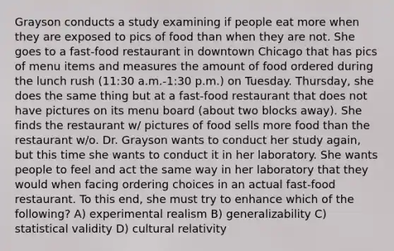 Grayson conducts a study examining if people eat more when they are exposed to pics of food than when they are not. She goes to a fast-food restaurant in downtown Chicago that has pics of menu items and measures the amount of food ordered during the lunch rush (11:30 a.m.-1:30 p.m.) on Tuesday. Thursday, she does the same thing but at a fast-food restaurant that does not have pictures on its menu board (about two blocks away). She finds the restaurant w/ pictures of food sells more food than the restaurant w/o. Dr. Grayson wants to conduct her study again, but this time she wants to conduct it in her laboratory. She wants people to feel and act the same way in her laboratory that they would when facing ordering choices in an actual fast-food restaurant. To this end, she must try to enhance which of the following? A) experimental realism B) generalizability C) statistical validity D) cultural relativity