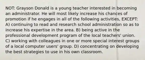 NOT: Grayson Donald is a young teacher interested in becoming an administrator. He will most likely increase his chances of promotion if he engages in all of the following activities, EXCEPT: A) continuing to read and research school administration so as to increase his expertise in the area. B) being active in the professional development program of the local teachers' union. C) working with colleagues in one or more special interest groups of a local computer users' group. D) concentrating on developing the best strategies to use in his own classroom.