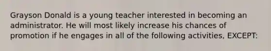 Grayson Donald is a young teacher interested in becoming an administrator. He will most likely increase his chances of promotion if he engages in all of the following activities, EXCEPT: