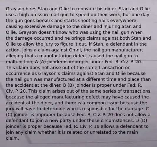 Grayson hires Stan and Ollie to renovate his diner. Stan and Ollie use a high-pressure nail gun to speed up their work, but one day the gun goes berserk and starts shooting nails everywhere, causing extensive damage to the diner and injuring Stan and Ollie. Grayson doesn't know who was using the nail gun when the damage occurred and he brings claims against both Stan and Ollie to allow the jury to figure it out. If Stan, a defendant in the action, joins a claim against Omni, the nail gun manufacturer, alleging that a manufacturing defect caused the nail gun to malfunction, A (A) joinder is improper under Fed. R. Civ. P. 20. This claim does not arise out of the same transaction or occurrence as Grayson's claims against Stan and Ollie because the nail gun was manufactured at a different time and place than the accident at the diner. B (B) joinder is proper under Fed. R. Civ. P. 20. This claim arises out of the same series of transactions because the alleged manufacturing defect may have caused the accident at the diner, and there is a common issue because the jury will have to determine who is responsible for the damage. C (C) joinder is improper because Fed. R. Civ. P. 20 does not allow a defendant to join a new party under these circumstances. D (D) joinder is proper because Fed. R. Civ. P. 18 allows a defendant to join any claim whether it is related or unrelated to the main claim.