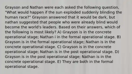 Grayson and Nathan were each asked the following question, "What would happen if the sun exploded suddenly blinding the human race?" Grayson answered that it would be dark, but nathan suggested that people who were already blind would become the world's leaders. Based on their answers, which of the following is most likely? A) Grayson is in the concrete operational stage; Nathan i in the formal operational stage. B) Grayson is in the formal operational stage; Nathan is in the concrete operational stage. C) Grayson is in the concrete operational stage; Nathan is in the post operational stage. D) Grayson is in the post operational stage; Nathan is in the concrete operational stage. E) They are both in the formal operational stage.