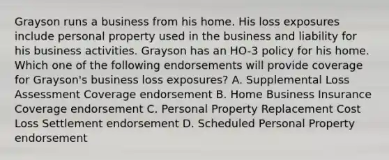 Grayson runs a business from his home. His loss exposures include personal property used in the business and liability for his business activities. Grayson has an HO-3 policy for his home. Which one of the following endorsements will provide coverage for Grayson's business loss exposures? A. Supplemental Loss Assessment Coverage endorsement B. Home Business Insurance Coverage endorsement C. Personal Property Replacement Cost Loss Settlement endorsement D. Scheduled Personal Property endorsement