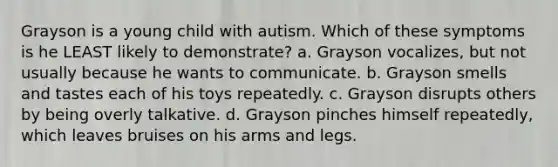 Grayson is a young child with autism. Which of these symptoms is he LEAST likely to demonstrate? a. Grayson vocalizes, but not usually because he wants to communicate. b. Grayson smells and tastes each of his toys repeatedly. c. Grayson disrupts others by being overly talkative. d. Grayson pinches himself repeatedly, which leaves bruises on his arms and legs.