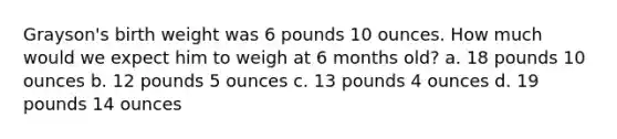 Grayson's birth weight was 6 pounds 10 ounces. How much would we expect him to weigh at 6 months old? a. 18 pounds 10 ounces b. 12 pounds 5 ounces c. 13 pounds 4 ounces d. 19 pounds 14 ounces