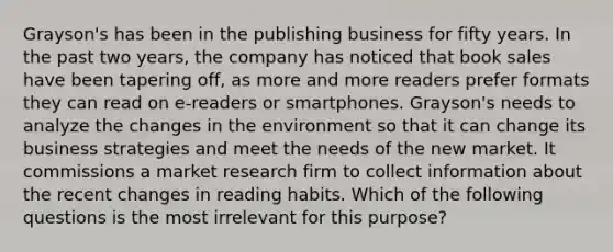 Grayson's has been in the publishing business for fifty years. In the past two years, the company has noticed that book sales have been tapering off, as more and more readers prefer formats they can read on e-readers or smartphones. Grayson's needs to analyze the changes in the environment so that it can change its business strategies and meet the needs of the new market. It commissions a market research firm to collect information about the recent changes in reading habits. Which of the following questions is the most irrelevant for this purpose?