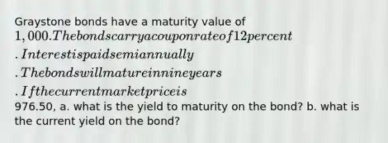 Graystone bonds have a maturity value of 1,000. The bonds carry a coupon rate of 12 percent. Interest is paid semiannually. The bonds will mature in nine years. If the current market price is976.50, a. what is the yield to maturity on the bond? b. what is the current yield on the bond?