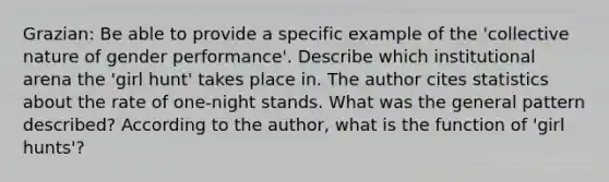 Grazian: Be able to provide a specific example of the 'collective nature of gender performance'. Describe which institutional arena the 'girl hunt' takes place in. The author cites statistics about the rate of one-night stands. What was the general pattern described? According to the author, what is the function of 'girl hunts'?