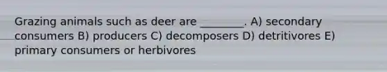 Grazing animals such as deer are ________. A) secondary consumers B) producers C) decomposers D) detritivores E) primary consumers or herbivores