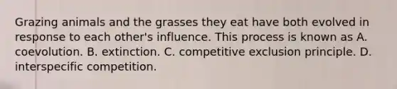 Grazing animals and the grasses they eat have both evolved in response to each other's influence. This process is known as A. coevolution. B. extinction. C. competitive exclusion principle. D. interspecific competition.