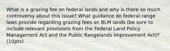 What is a grazing fee on federal lands and why is there so much controversy about this issue? What guidance do federal range laws provide regarding grazing fees on BLM lands (be sure to include relevant provisions from the Federal Land Policy Management Act and the Public Rangelands Improvement Act)? (10pts)