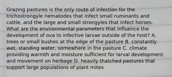 Grazing pastures is the only route of infection for the trichostrongyle nematodes that infect small ruminants and cattle, and the large and small strongyles that infect horses. What are the environmental parameters that influence the development of ova to infective larvae outside of the host? A. trees or small bushes at the edge of the pasture B. constantly wet, standing water, somewhere in the pasture C. climate providing warmth and moisture sufficient for larval development and movement on herbage D. heavily thatched pastures that support large populations of plant mites