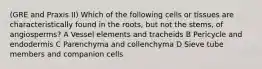 (GRE and Praxis II) Which of the following cells or tissues are characteristically found in the roots, but not the stems, of angiosperms? A Vessel elements and tracheids B Pericycle and endodermis C Parenchyma and collenchyma D Sieve tube members and companion cells