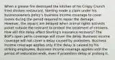 When a grease fire destroyed the kitchen of his Crispy Crunch fried chicken restaurant, Sterling made a claim under his businessowners policy's business income coverage to cover losses during the period required to repair the damage. However, the repairs are delayed when animal rights activists picket outside the restraint to protest the treatment of chickens. How will this delay affect Sterling's insurance recovery? The BOP's open perils coverage will cover the delay. Business income coverage will not cover a delay caused by protesters. Business income coverage applies only if the delay is caused by his striking employees. Business income coverage applies until the period of restoration ends, even if protesters delay or prolong it.