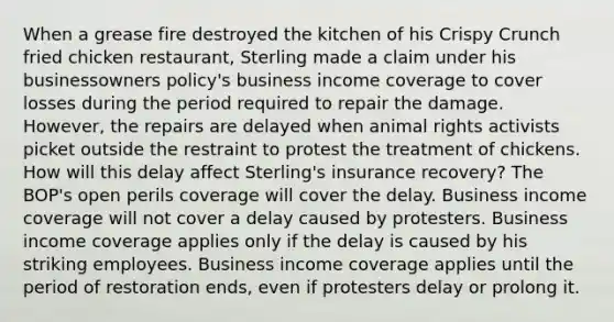 When a grease fire destroyed the kitchen of his Crispy Crunch fried chicken restaurant, Sterling made a claim under his businessowners policy's business income coverage to cover losses during the period required to repair the damage. However, the repairs are delayed when animal rights activists picket outside the restraint to protest the treatment of chickens. How will this delay affect Sterling's insurance recovery? The BOP's open perils coverage will cover the delay. Business income coverage will not cover a delay caused by protesters. Business income coverage applies only if the delay is caused by his striking employees. Business income coverage applies until the period of restoration ends, even if protesters delay or prolong it.