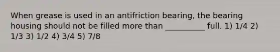 When grease is used in an antifriction bearing, the bearing housing should not be filled more than __________ full. 1) 1/4 2) 1/3 3) 1/2 4) 3/4 5) 7/8