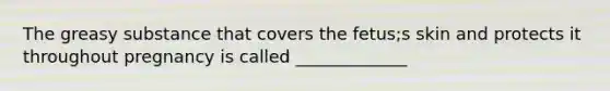 The greasy substance that covers the fetus;s skin and protects it throughout pregnancy is called _____________