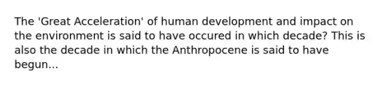 The 'Great Acceleration' of human development and impact on the environment is said to have occured in which decade? This is also the decade in which the Anthropocene is said to have begun...