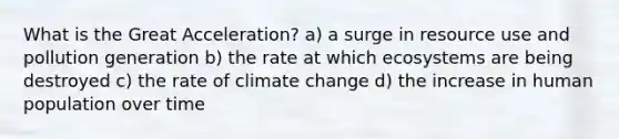 What is the Great Acceleration? a) a surge in resource use and pollution generation b) the rate at which ecosystems are being destroyed c) the rate of climate change d) the increase in human population over time