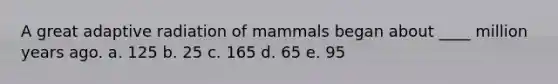 A great adaptive radiation of mammals began about ____ million years ago.​ a. ​125 b. 25​ c. ​165 d. ​65 e. ​95