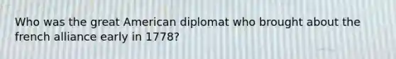 Who was the great American diplomat who brought about the french alliance early in 1778?