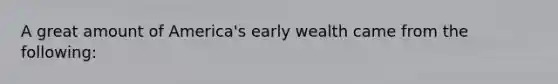 A great amount of America's early wealth came from the following: