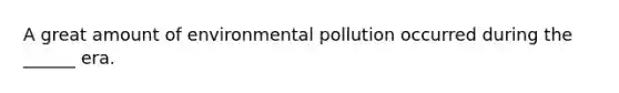 A great amount of environmental pollution occurred during the ______ era.