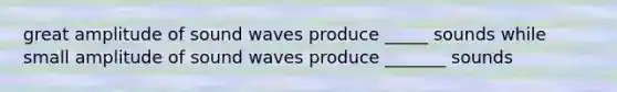 great amplitude of sound waves produce _____ sounds while small amplitude of sound waves produce _______ sounds